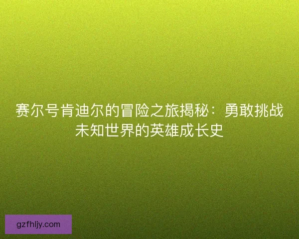 赛尔号肯迪尔的冒险之旅揭秘：勇敢挑战未知世界的英雄成长史