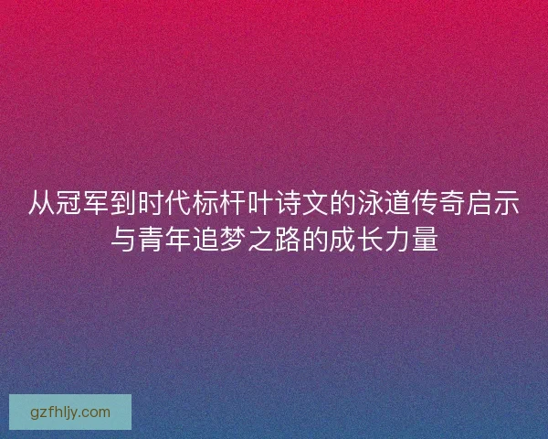 从冠军到时代标杆叶诗文的泳道传奇启示与青年追梦之路的成长力量
