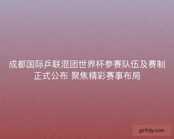 成都国际乒联混团世界杯参赛队伍及赛制正式公布 聚焦精彩赛事布局