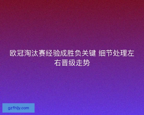 欧冠淘汰赛经验成胜负关键 细节处理左右晋级走势