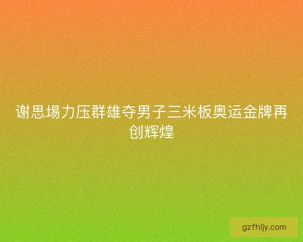 谢思埸力压群雄夺男子三米板奥运金牌再创辉煌