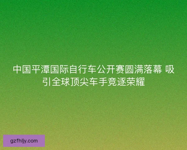 中国平潭国际自行车公开赛圆满落幕 吸引全球顶尖车手竞逐荣耀