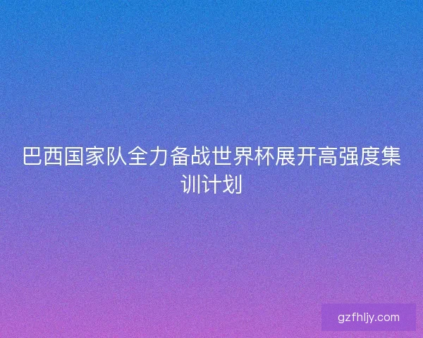 巴西国家队全力备战世界杯展开高强度集训计划
