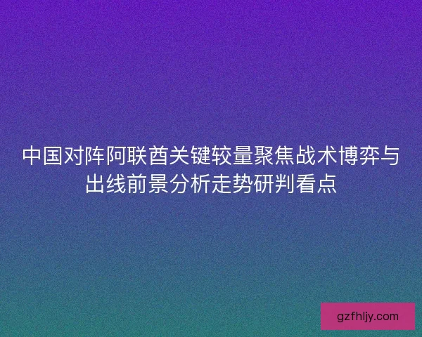 中国对阵阿联酋关键较量聚焦战术博弈与出线前景分析走势研判看点